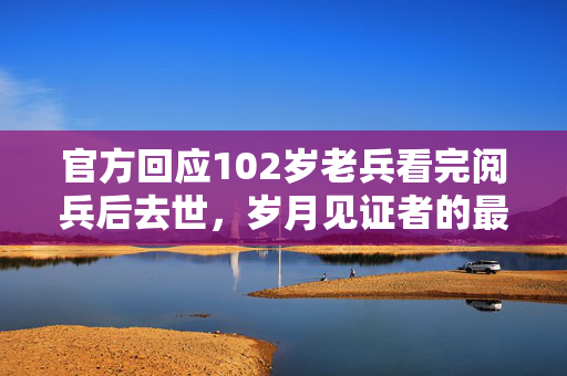 官方回应102岁老兵看完阅兵后去世，岁月见证者的最后敬礼