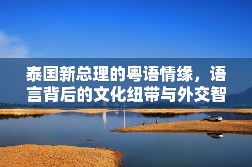 泰国新总理的粤语情缘，语言背后的文化纽带与外交智慧