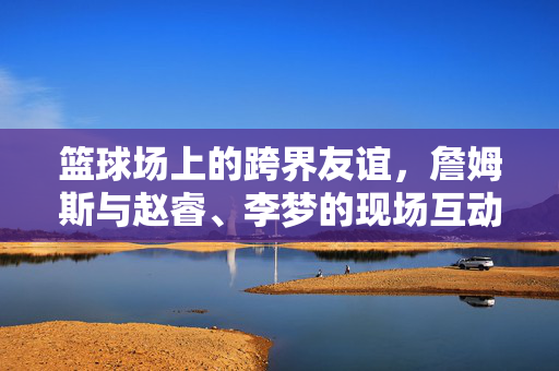 篮球场上的跨界友谊，詹姆斯与赵睿、李梦的现场互动纪实