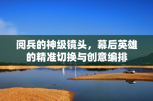 阅兵的神级镜头，幕后英雄的精准切换与创意编排