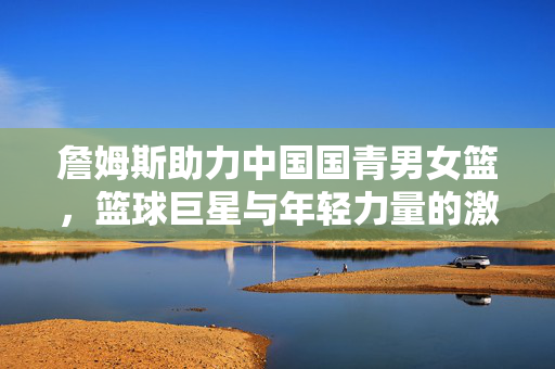 詹姆斯助力中国国青男女篮，篮球巨星与年轻力量的激情碰撞