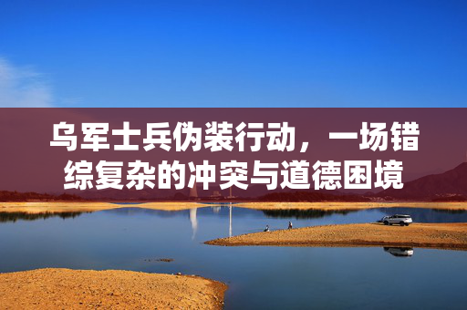 乌军士兵伪装行动，一场错综复杂的冲突与道德困境