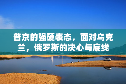 普京的强硬表态，面对乌克兰，俄罗斯的决心与底线