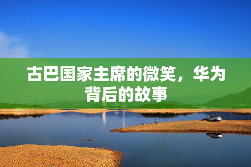 古巴国家主席的微笑，华为背后的故事
