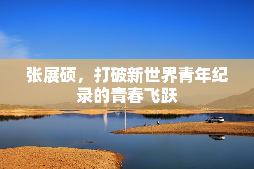 张展硕，打破新世界青年纪录的青春飞跃