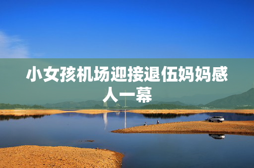 小女孩机场迎接退伍妈妈感人一幕