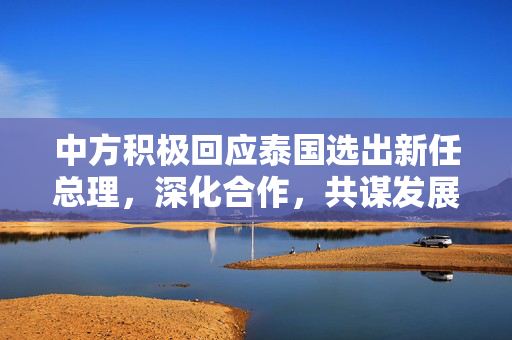 中方积极回应泰国选出新任总理，深化合作，共谋发展