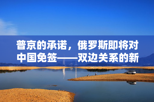 普京的承诺，俄罗斯即将对中国免签——双边关系的新篇章