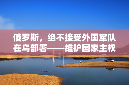 俄罗斯，绝不接受外国军队在乌部署——维护国家主权与安全的坚定立场