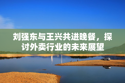 刘强东与王兴共进晚餐，探讨外卖行业的未来展望