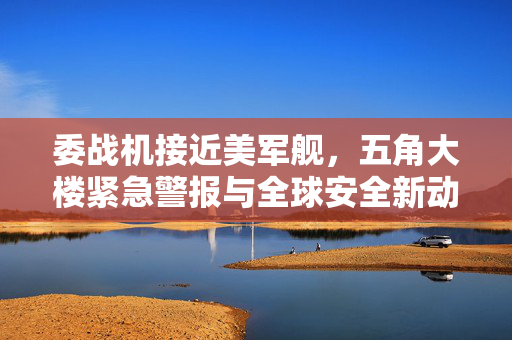 委战机接近美军舰，五角大楼紧急警报与全球安全新动向