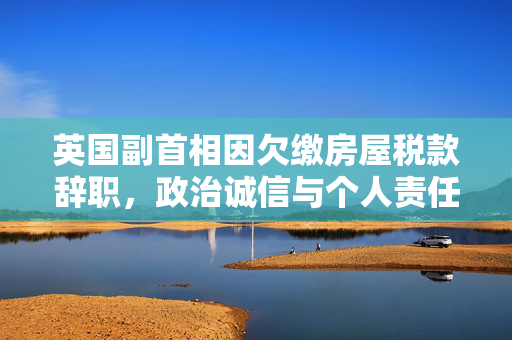 英国副首相因欠缴房屋税款辞职，政治诚信与个人责任的双重考验