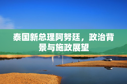 泰国新总理阿努廷，政治背景与施政展望