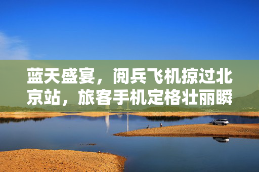蓝天盛宴，阅兵飞机掠过北京站，旅客手机定格壮丽瞬间