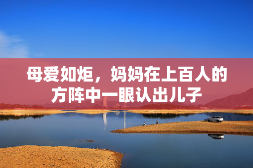 母爱如炬，妈妈在上百人的方阵中一眼认出儿子