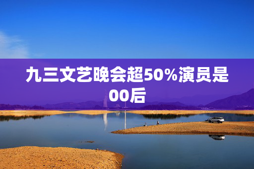 九三文艺晚会超50%演员是00后