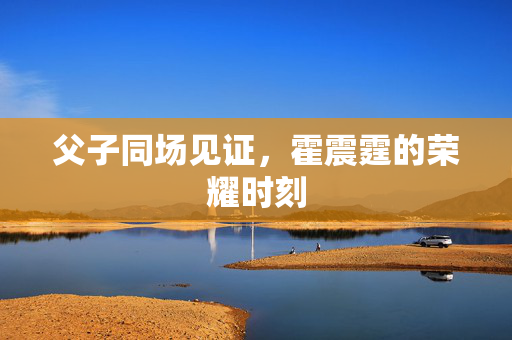 父子同场见证，霍震霆的荣耀时刻