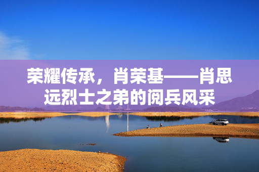 荣耀传承，肖荣基——肖思远烈士之弟的阅兵风采