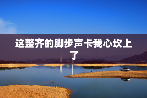 这整齐的脚步声卡我心坎上了