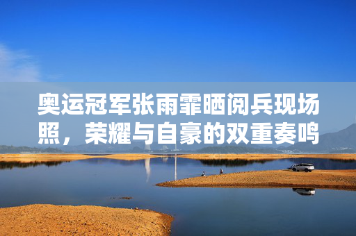 奥运冠军张雨霏晒阅兵现场照，荣耀与自豪的双重奏鸣