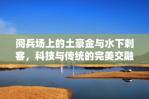 阅兵场上的土豪金与水下刺客，科技与传统的完美交融