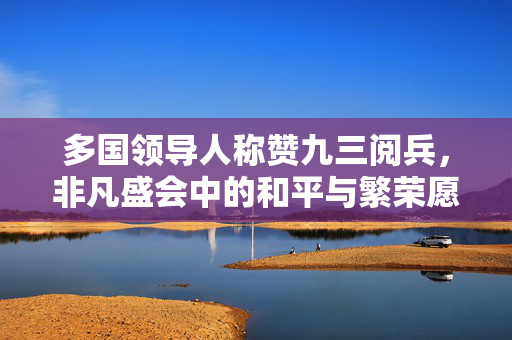 多国领导人称赞九三阅兵，非凡盛会中的和平与繁荣愿景