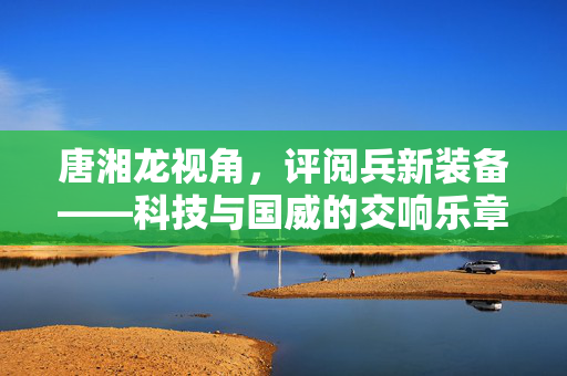 唐湘龙视角，评阅兵新装备——科技与国威的交响乐章