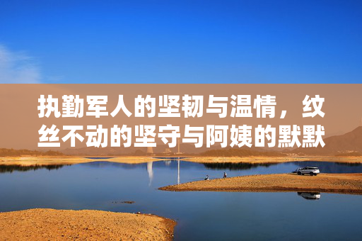 执勤军人的坚韧与温情，纹丝不动的坚守与阿姨的默默关怀