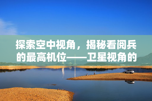 探索空中视角，揭秘看阅兵的最高机位——卫星视角的震撼之旅