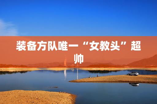 装备方队唯一“女教头”超帅
