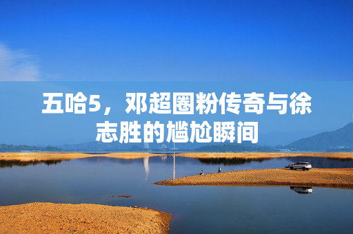 五哈5，邓超圈粉传奇与徐志胜的尴尬瞬间
