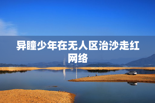 异瞳少年在无人区治沙走红网络