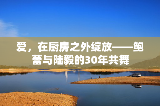 爱，在厨房之外绽放——鲍蕾与陆毅的30年共舞
