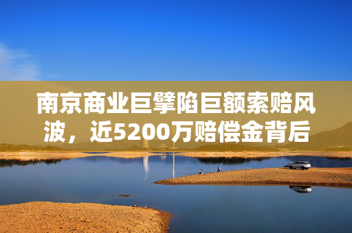 南京商业巨擘陷巨额索赔风波，近5200万赔偿金背后的商业伦理与法律挑战