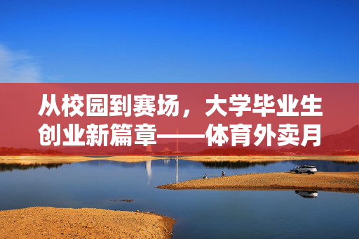 从校园到赛场，大学毕业生创业新篇章——体育外卖月营收近10万的背后故事