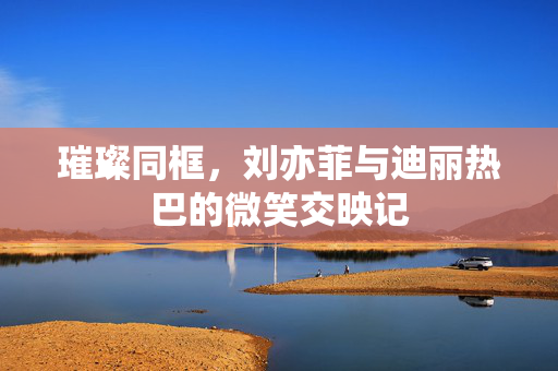 璀璨同框，刘亦菲与迪丽热巴的微笑交映记