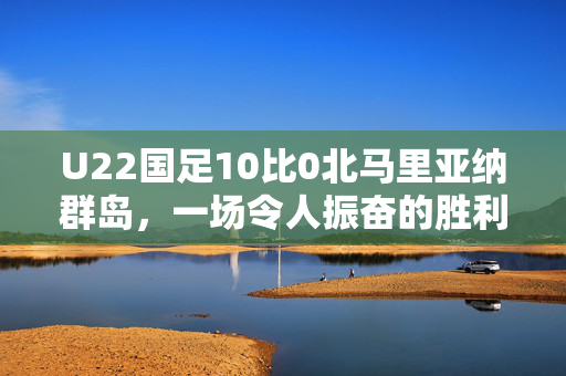 U22国足10比0北马里亚纳群岛，一场令人振奋的胜利