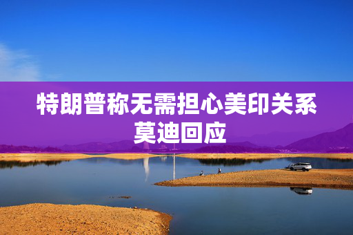 特朗普称无需担心美印关系 莫迪回应