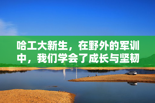 哈工大新生，在野外的军训中，我们学会了成长与坚韧