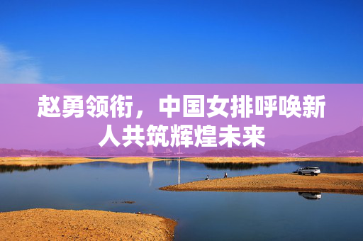 赵勇领衔，中国女排呼唤新人共筑辉煌未来