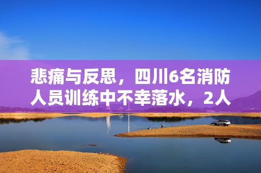 悲痛与反思，四川6名消防人员训练中不幸落水，2人失踪事件深度剖析