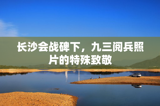 长沙会战碑下，九三阅兵照片的特殊致敬