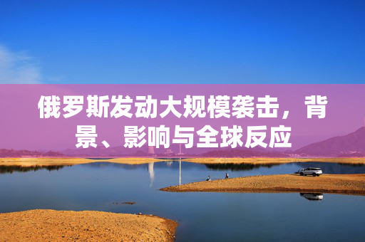 俄罗斯发动大规模袭击，背景、影响与全球反应