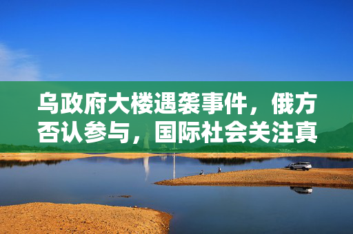 乌政府大楼遇袭事件，俄方否认参与，国际社会关注真相