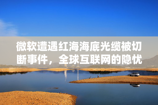 微软遭遇红海海底光缆被切断事件，全球互联网的隐忧与应对策略