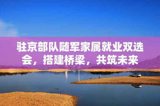 驻京部队随军家属就业双选会，搭建桥梁，共筑未来