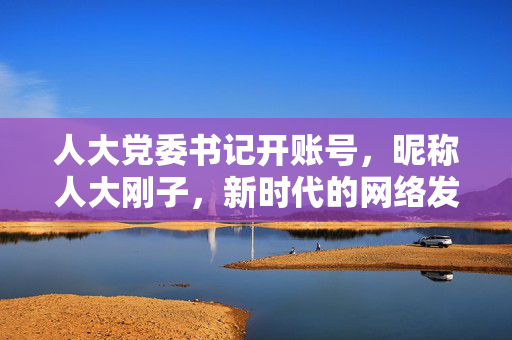 人大党委书记开账号，昵称人大刚子，新时代的网络发声与责任担当