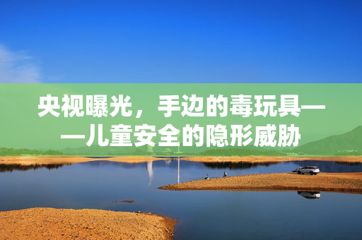 央视曝光，手边的毒玩具——儿童安全的隐形威胁