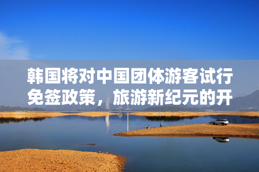 韩国将对中国团体游客试行免签政策，旅游新纪元的开启与文化交流的深化