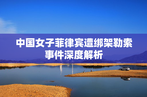 中国女子菲律宾遭绑架勒索事件深度解析